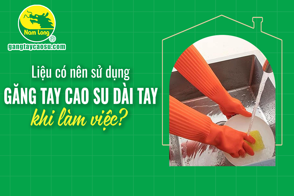 Liệu có nên sử dụng găng tay cao su dài tay khi làm việc?